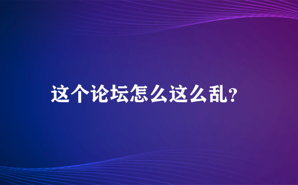 这个论坛怎么这么乱？