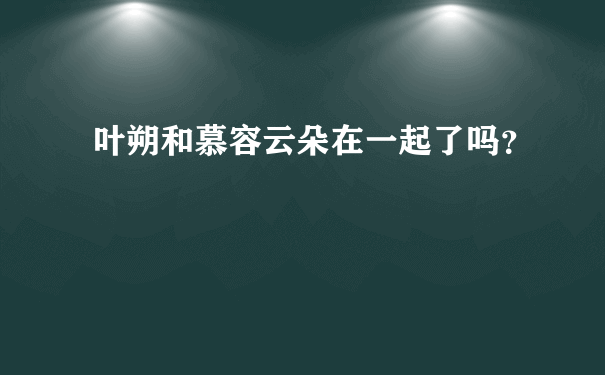 叶朔和慕容云朵在一起了吗？