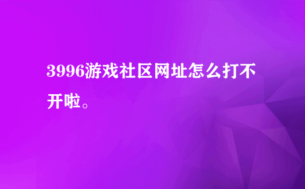 3996游戏社区网址怎么打不开啦。