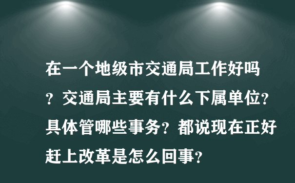 在一个地级市交通局工作好吗？交通局主要有什么下属单位？具体管哪些事务？都说现在正好赶上改革是怎么回事？