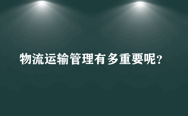 物流运输管理有多重要呢？