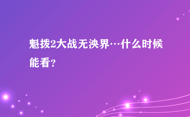 魁拨2大战无泱界…什么时候能看？