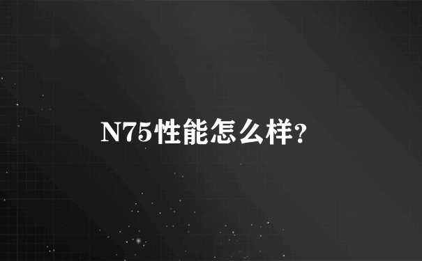 N75性能怎么样？