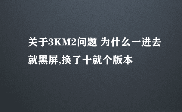 关于3KM2问题 为什么一进去就黑屏,换了十就个版本