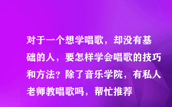 对于一个想学唱歌，却没有基础的人，要怎样学会唱歌的技巧和方法？除了音乐学院，有私人老师教唱歌吗，帮忙推荐