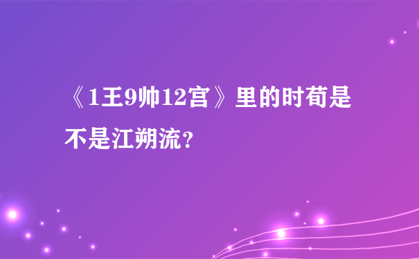 《1王9帅12宫》里的时荀是不是江朔流？