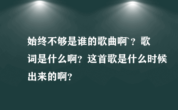 始终不够是谁的歌曲啊`？歌词是什么啊？这首歌是什么时候出来的啊？