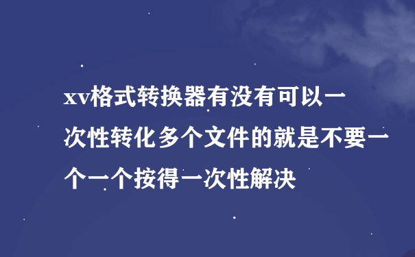 xv格式转换器有没有可以一次性转化多个文件的就是不要一个一个按得一次性解决