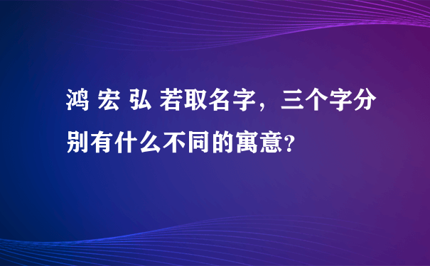 鸿 宏 弘 若取名字，三个字分别有什么不同的寓意？