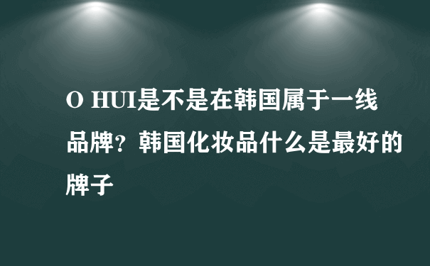 O HUI是不是在韩国属于一线品牌？韩国化妆品什么是最好的牌子