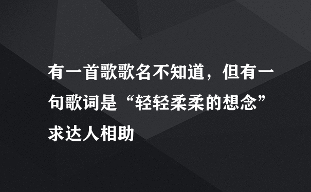 有一首歌歌名不知道，但有一句歌词是“轻轻柔柔的想念” 求达人相助