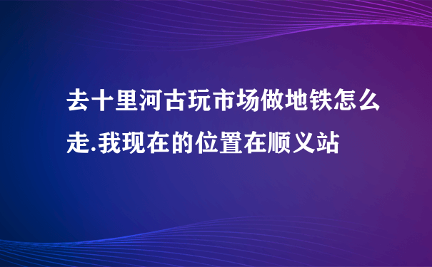 去十里河古玩市场做地铁怎么走.我现在的位置在顺义站