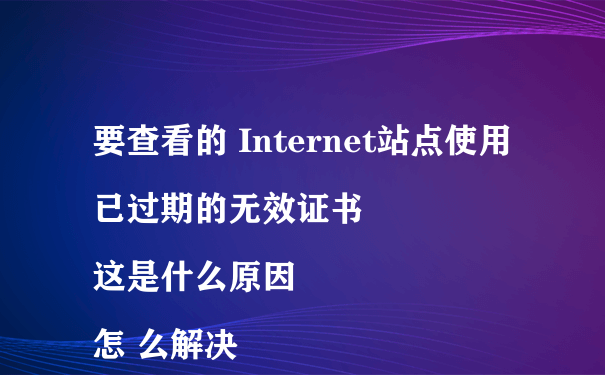 要查看的 Internet站点使用已过期的无效证书
这是什么原因怎 么解决