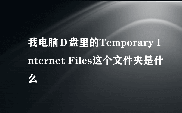 我电脑Ｄ盘里的Temporary Internet Files这个文件夹是什么