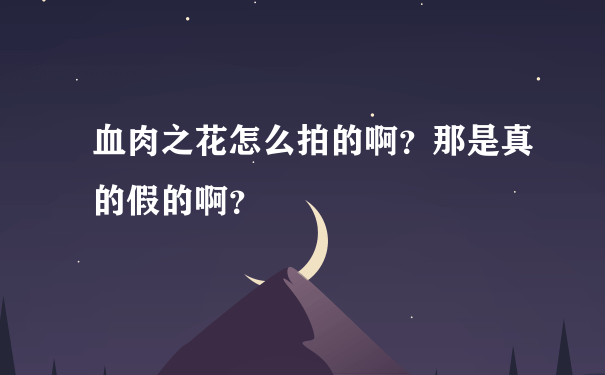 血肉之花怎么拍的啊？那是真的假的啊？