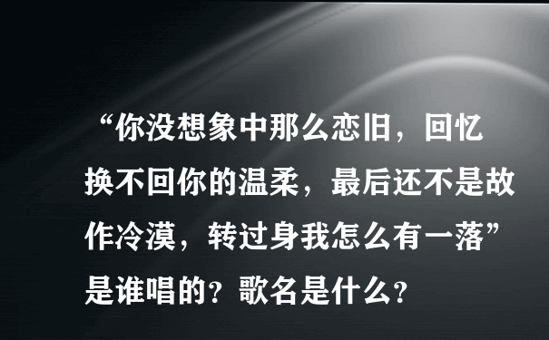 “你没想象中那么恋旧，回忆换不回你的温柔，最后还不是故作冷漠，转过身我怎么有一落”是谁唱的？歌名是什么？