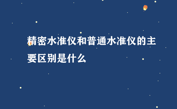 精密水准仪和普通水准仪的主要区别是什么