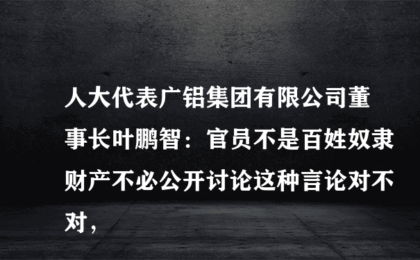 人大代表广铝集团有限公司董事长叶鹏智：官员不是百姓奴隶财产不必公开讨论这种言论对不对，