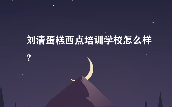 刘清蛋糕西点培训学校怎么样？