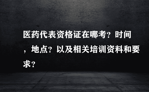 医药代表资格证在哪考？时间，地点？以及相关培训资料和要求？