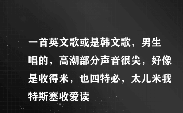 一首英文歌或是韩文歌，男生唱的，高潮部分声音很尖，好像是收得米，也四特必，太儿米我特斯塞收爱读