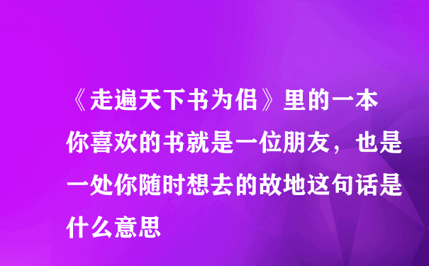 《走遍天下书为侣》里的一本你喜欢的书就是一位朋友，也是一处你随时想去的故地这句话是什么意思