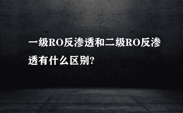 一级RO反渗透和二级RO反渗透有什么区别?