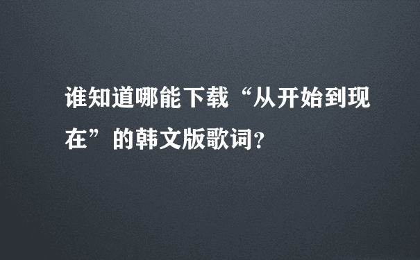 谁知道哪能下载“从开始到现在”的韩文版歌词？