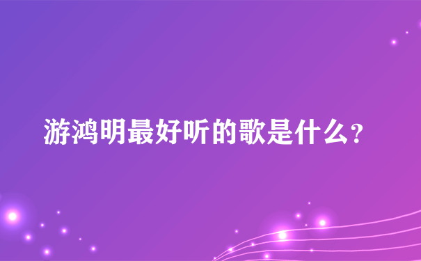 游鸿明最好听的歌是什么？