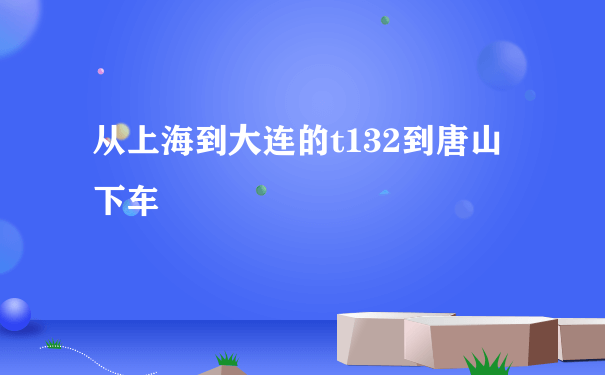 从上海到大连的t132到唐山下车