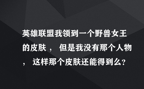 英雄联盟我领到一个野兽女王的皮肤 ， 但是我没有那个人物 ， 这样那个皮肤还能得到么？