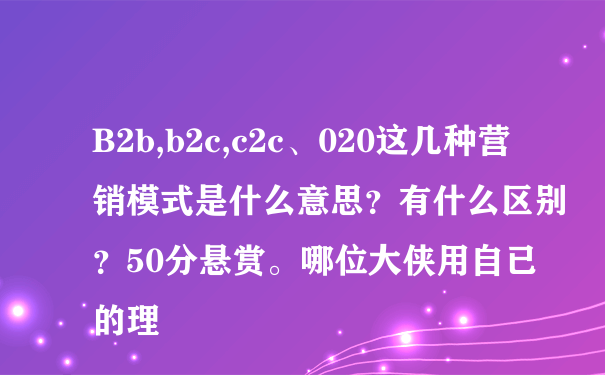 B2b,b2c,c2c、020这几种营销模式是什么意思？有什么区别？50分悬赏。哪位大侠用自已的理