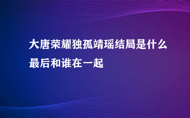 大唐荣耀独孤靖瑶结局是什么最后和谁在一起