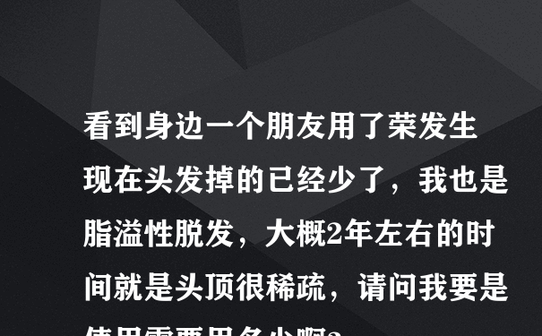 看到身边一个朋友用了荣发生现在头发掉的已经少了，我也是脂溢性脱发，大概2年左右的时间就是头顶很稀疏，请问我要是使用需要用多少啊？