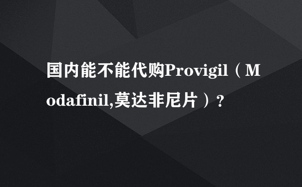 国内能不能代购Provigil（Modafinil,莫达非尼片）？