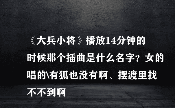 《大兵小将》播放14分钟的时候那个插曲是什么名字？女的唱的\有狐也没有啊、摆渡里找不不到啊