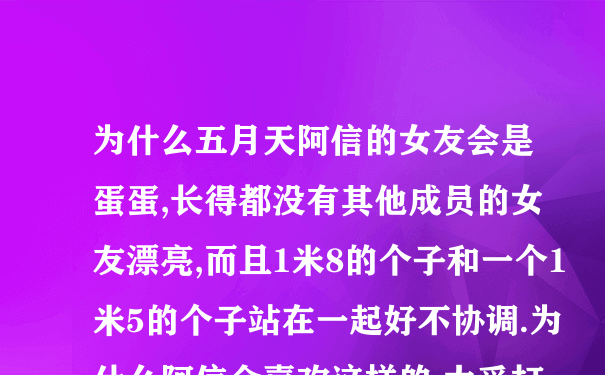 为什么五月天阿信的女友会是蛋蛋,长得都没有其他成员的女友漂亮,而且1米8的个子和一个1米5的个子站在一起好不协调.为什么阿信会喜欢这样的,太受打击了!!!