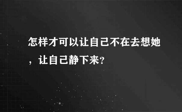 怎样才可以让自己不在去想她，让自己静下来？