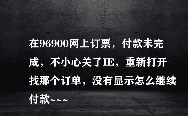 在96900网上订票，付款未完成，不小心关了IE，重新打开找那个订单，没有显示怎么继续付款~~~