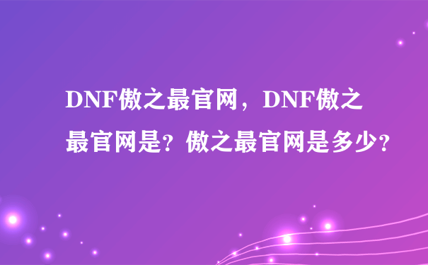 DNF傲之最官网，DNF傲之最官网是？傲之最官网是多少？