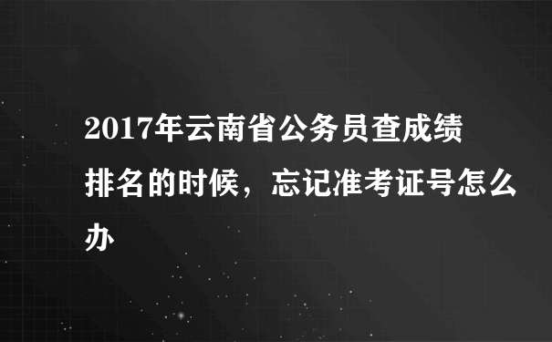 2017年云南省公务员查成绩排名的时候，忘记准考证号怎么办