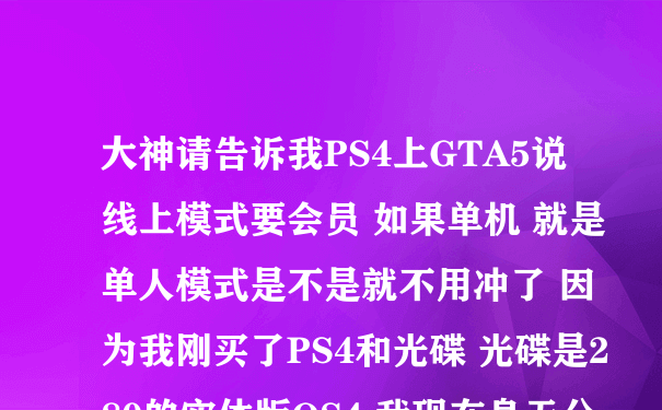 大神请告诉我PS4上GTA5说线上模式要会员 如果单机 就是单人模式是不是就不用冲了 因为我刚买了PS4和光碟 光碟是280的实体版OS4 我现在身无分文了 求求了