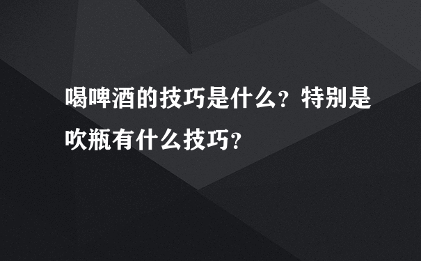 喝啤酒的技巧是什么？特别是吹瓶有什么技巧？