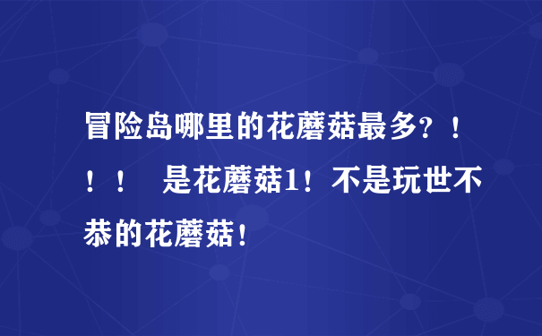 冒险岛哪里的花蘑菇最多？！！！  是花蘑菇1！不是玩世不恭的花蘑菇！