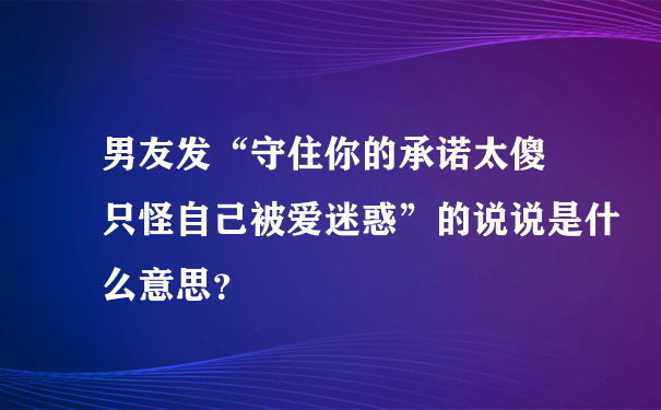 男友发“守住你的承诺太傻 只怪自己被爱迷惑”的说说是什么意思？