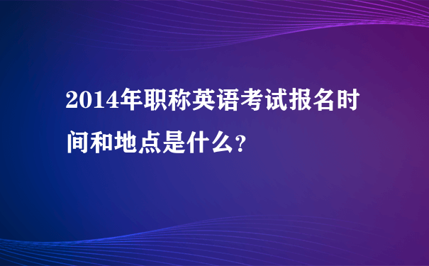 2014年职称英语考试报名时间和地点是什么？