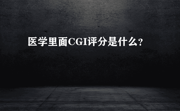 医学里面CGI评分是什么？