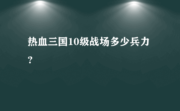 热血三国10级战场多少兵力？