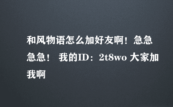 和风物语怎么加好友啊！急急急急！ 我的ID：2t8wo 大家加我啊