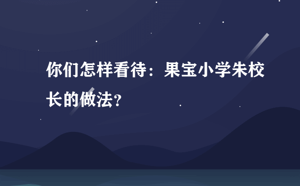 你们怎样看待：果宝小学朱校长的做法？